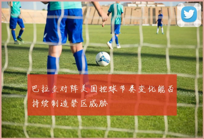 巴拉圭对阵美国控球节奏变化能否持续制造禁区威胁