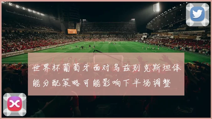 世界杯葡萄牙面对乌兹别克斯坦体能分配策略可能影响下半场调整 — 详细说明