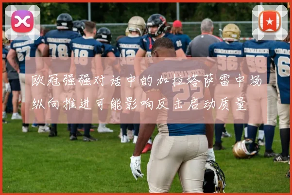 欧冠强强对话中的加拉塔萨雷中场纵向推进可能影响反击启动质量