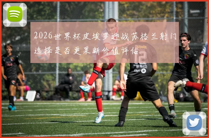 2026世界杯皮埃罗迎战苏格兰射门选择是否更果断价值评估