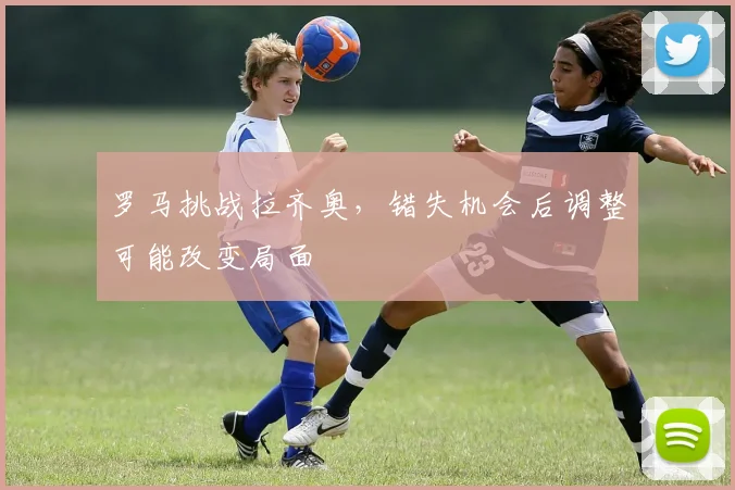 罗马挑战拉齐奥，错失机会后调整可能改变局面