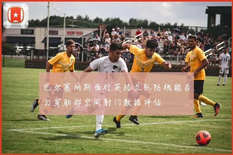 巴尔塞纳斯面对英格兰队防线能否打穿肋部空间射门数据评估