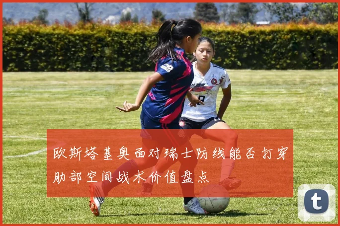 欧斯塔基奥面对瑞士防线能否打穿肋部空间战术价值盘点
