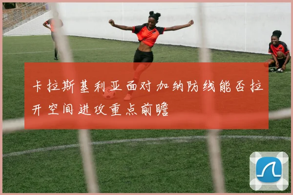 卡拉斯基利亚面对加纳防线能否拉开空间进攻重点前瞻