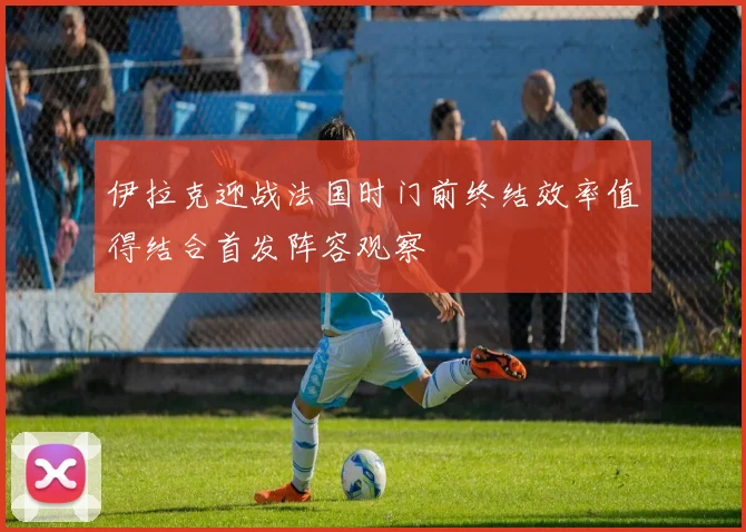 伊拉克迎战法国时门前终结效率值得结合首发阵容观察