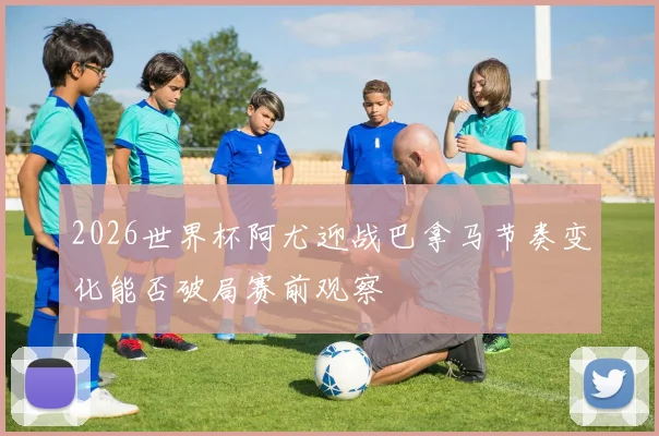 2026世界杯阿尤迎战巴拿马节奏变化能否破局赛前观察