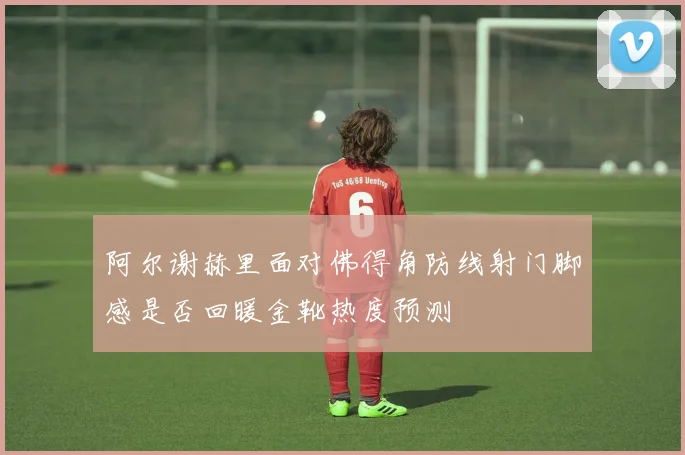 阿尔谢赫里面对佛得角防线射门脚感是否回暖金靴热度预测