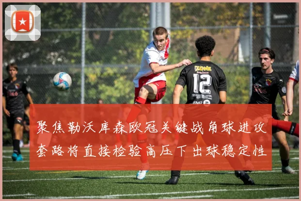 聚焦勒沃库森欧冠关键战角球进攻套路将直接检验高压下出球稳定性