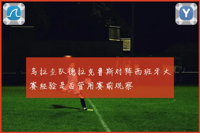 乌拉圭队德拉克鲁斯对阵西班牙大赛经验是否管用赛前观察