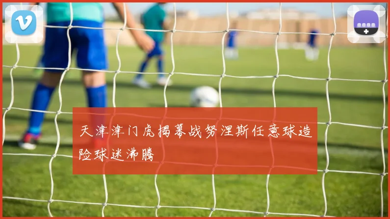 天津津门虎揭幕战努涅斯任意球造险球迷沸腾