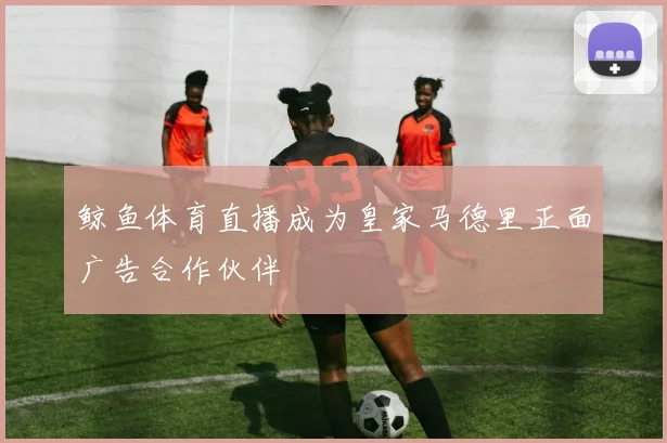 鲸鱼体育直播成为皇家马德里正面广告合作伙伴