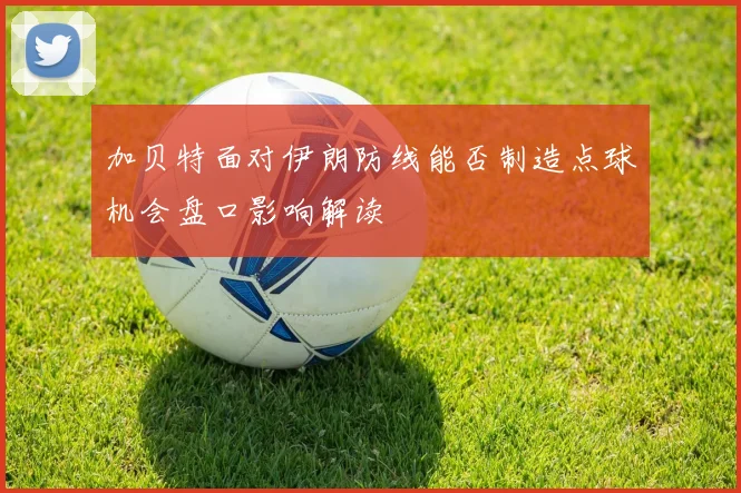 加贝特面对伊朗防线能否制造点球机会盘口影响解读
