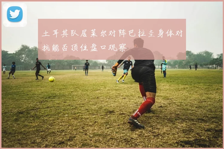 土耳其队居莱尔对阵巴拉圭身体对抗能否顶住盘口观察