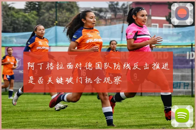 阿丁格拉面对德国队防线反击推进是否关键破门机会观察