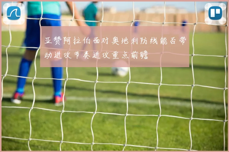 亚赞阿拉伯面对奥地利防线能否带动进攻节奏进攻重点前瞻
