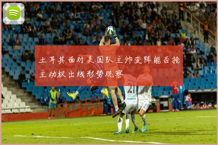 土耳其面对美国队主帅变阵能否抢主动权出线形势观察