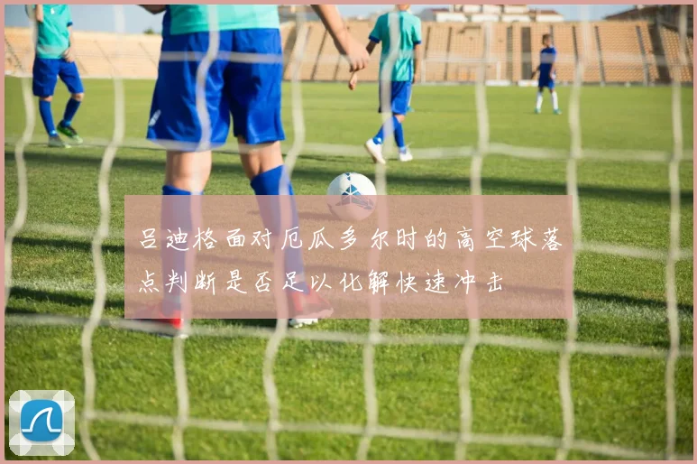 吕迪格面对厄瓜多尔时的高空球落点判断是否足以化解快速冲击
