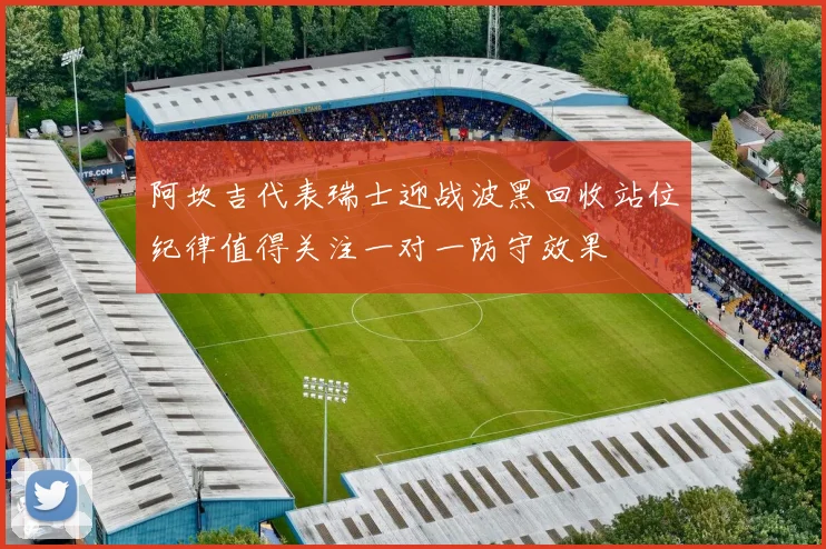 阿坎吉代表瑞士迎战波黑回收站位纪律值得关注一对一防守效果