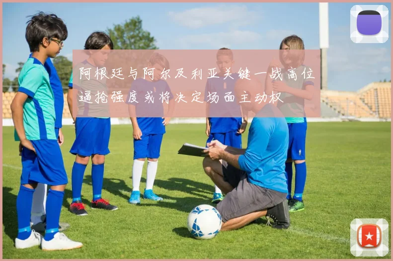 阿根廷与阿尔及利亚关键一战高位逼抢强度或将决定场面主动权