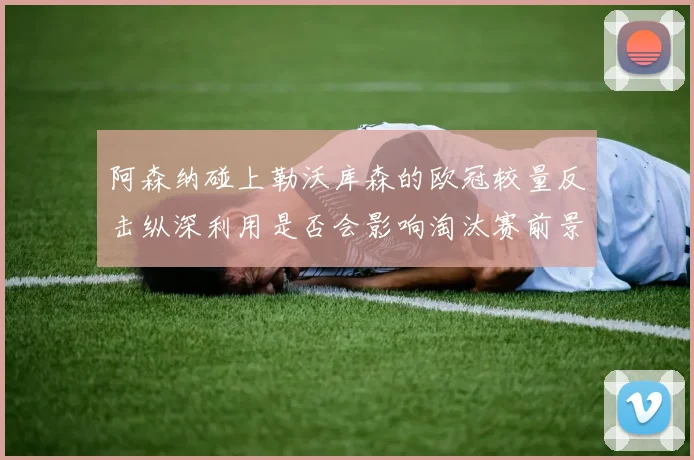 阿森纳碰上勒沃库森的欧冠较量反击纵深利用是否会影响淘汰赛前景