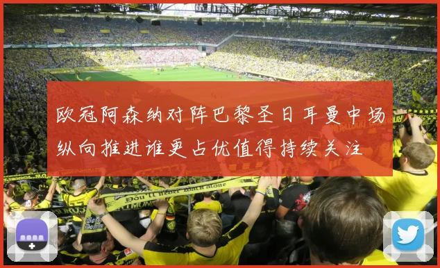 欧冠阿森纳对阵巴黎圣日耳曼中场纵向推进谁更占优值得持续关注