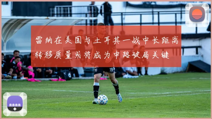 雷纳在美国与土耳其一战中长距离转移质量或将成为中路破局关键