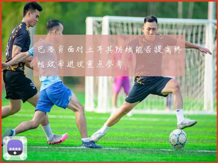 巴洛贡面对土耳其防线能否提高终结效率进攻重点参考