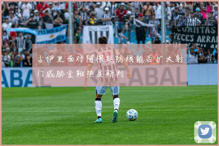 古伊里面对阿根廷防线能否扩大射门威胁金靴热度研判