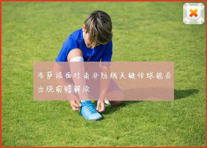 洛萨诺面对南非防线关键传球能否出现前瞻解读