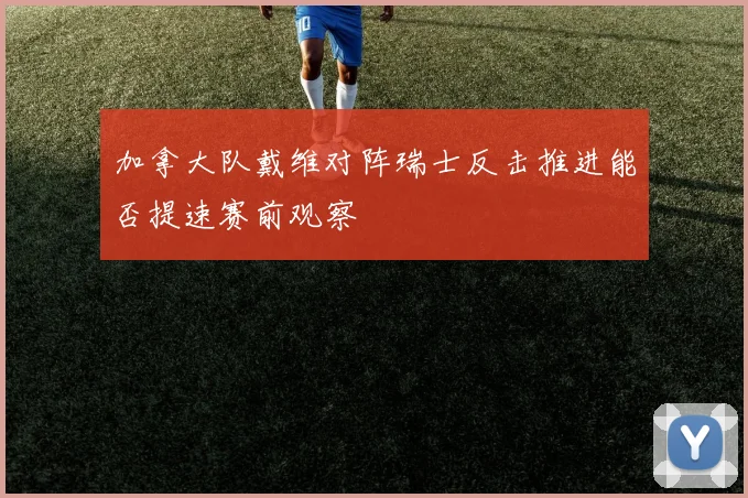 加拿大队戴维对阵瑞士反击推进能否提速赛前观察