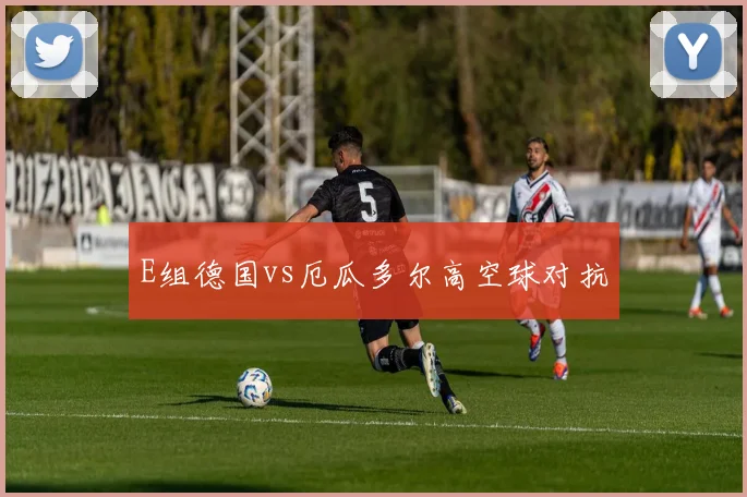 E组德国vs厄瓜多尔高空球对抗